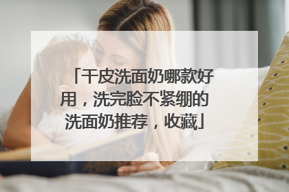 干皮洗面奶哪款好用，洗完脸不紧绷的洗面奶推荐，收藏