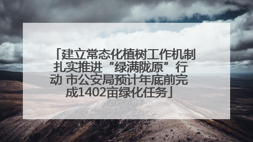 建立常态化植树工作机制 扎实推进“绿满陇原”行动 市公安局预计年底前完成1402亩绿化任务