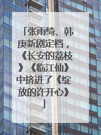 张雨绮、韩庚新剧定档，《长安的荔枝》《临江仙》中挤进了《绽放的许开心》