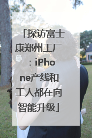 探访富士康郑州工厂：iPhone产线和工人都在向智能升级