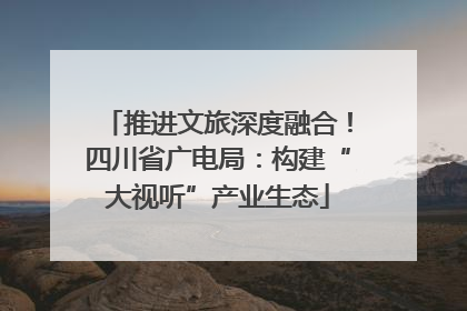 推进文旅深度融合！四川省广电局：构建“大视听”产业生态