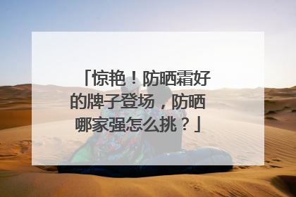 惊艳！防晒霜好的牌子登场，防晒哪家强怎么挑？