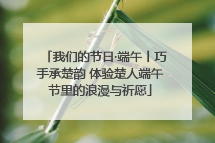 我们的节日·端午丨巧手承楚韵 体验楚人端午节里的浪漫与祈愿