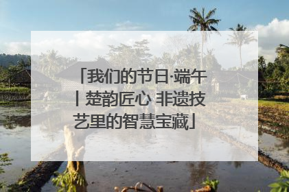 我们的节日·端午丨楚韵匠心 非遗技艺里的智慧宝藏