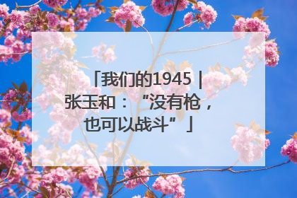 我们的1945｜张玉和：“没有枪，也可以战斗”