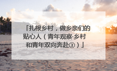 扎根乡村，做乡亲们的贴心人（青年观察·乡村和青年双向奔赴③）