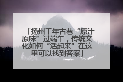扬州千年古巷“原汁原味”过端午，传统文化如何“活起来”在这里可以找到答案