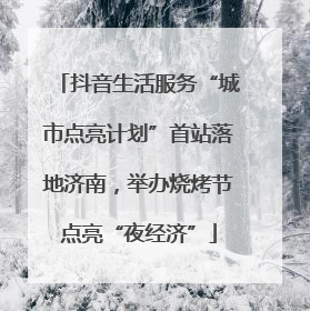 抖音生活服务“城市点亮计划”首站落地济南，举办烧烤节点亮“夜经济”