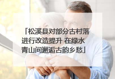 松溪县对部分古村落进行改造提升 在绿水青山间邂逅古韵乡愁