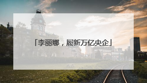 李丽娜，履新万亿央企
