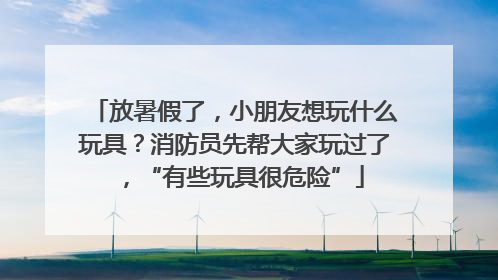 放暑假了，小朋友想玩什么玩具？消防员先帮大家玩过了，“有些玩具很危险”