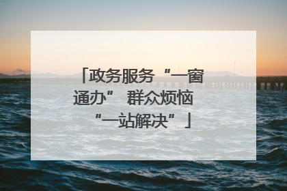 政务服务“一窗通办” 群众烦恼“一站解决”