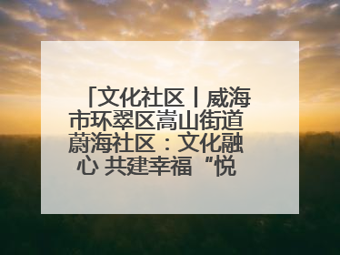 文化社区丨威海市环翠区嵩山街道蔚海社区：文化融心 共建幸福“悦龄蔚海”
