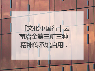 文化中国行｜云南冶金第三矿三种精神传承馆启用：重温峥嵘岁月 细品冶金魅力