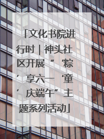 文化书院进行时｜神头社区开展“‘粽’享六一‘童’庆端午”主题系列活动