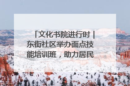 文化书院进行时｜东街社区举办面点技能培训班，助力居民就业创业！