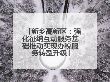 新乡高新区：强化征纳互动服务基础推动实现办税服务转型升级