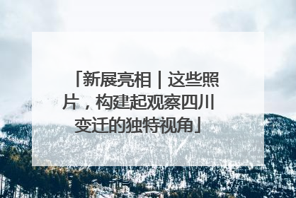 新展亮相｜这些照片，构建起观察四川变迁的独特视角