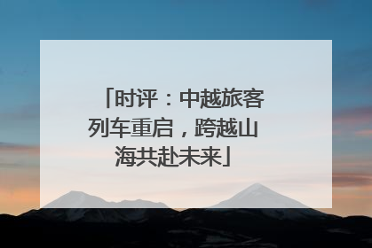 时评：中越旅客列车重启，跨越山海共赴未来