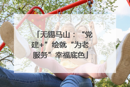 无锡马山：“党建+”绘就“为老服务”幸福底色