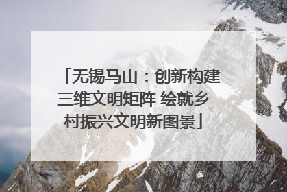 无锡马山：创新构建三维文明矩阵 绘就乡村振兴文明新图景