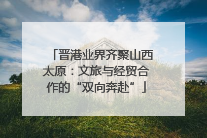 晋港业界齐聚山西太原：文旅与经贸合作的“双向奔赴”