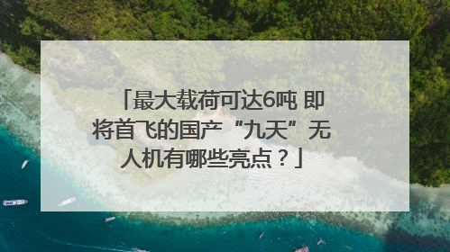 最大载荷可达6吨 即将首飞的国产“九天”无人机有哪些亮点？