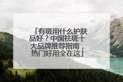 有斑用什么护肤品好？中国祛斑十大品牌推荐指南，热门好用全在这