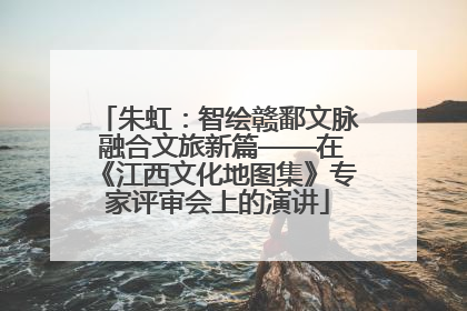 朱虹：智绘赣鄱文脉 融合文旅新篇——在《江西文化地图集》专家评审会上的演讲