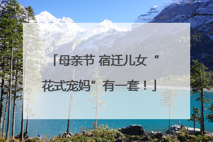 母亲节 宿迁儿女“花式宠妈”有一套！