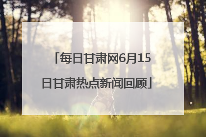 每日甘肃网6月15日甘肃热点新闻回顾