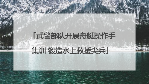 武警部队开展舟艇操作手集训 锻造水上救援尖兵