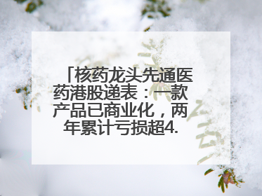 核药龙头先通医药港股递表：一款产品已商业化，两年累计亏损超4.6亿元