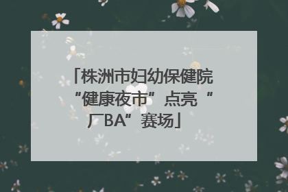 株洲市妇幼保健院“健康夜市”点亮“厂BA”赛场
