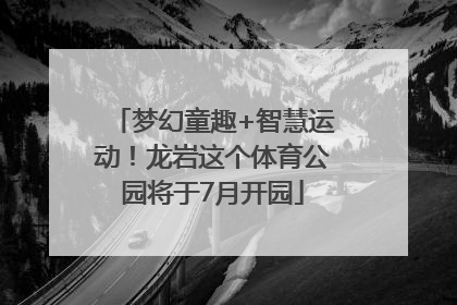 梦幻童趣+智慧运动！龙岩这个体育公园将于7月开园