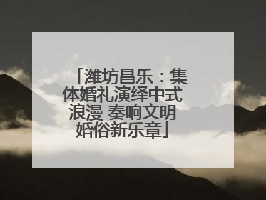 潍坊昌乐：集体婚礼演绎中式浪漫 奏响文明婚俗新乐章