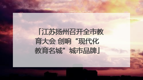 江苏扬州召开全市教育大会 创响“现代化教育名城”城市品牌