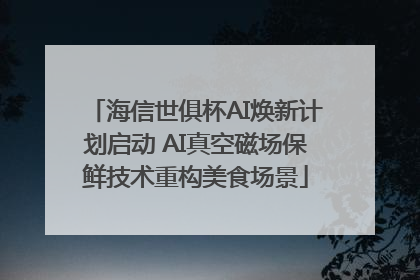 海信世俱杯AI焕新计划启动 AI真空磁场保鲜技术重构美食场景