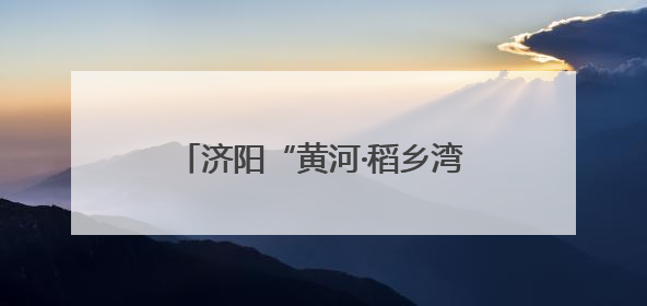 济阳“黄河·稻乡湾”片区：稻荷飘香、善治惠民、青春激扬