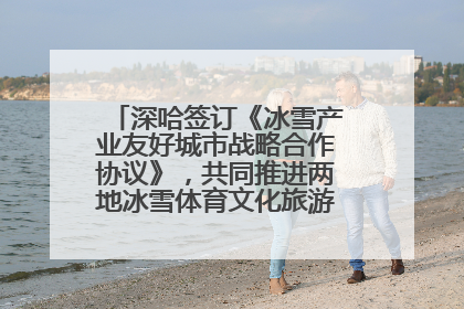 深哈签订《冰雪产业友好城市战略合作协议》，共同推进两地冰雪体育文化旅游高质量发展