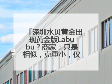深圳水贝黄金出现黄金版Labubu？商家：只是相似，克重小，仅需几百元