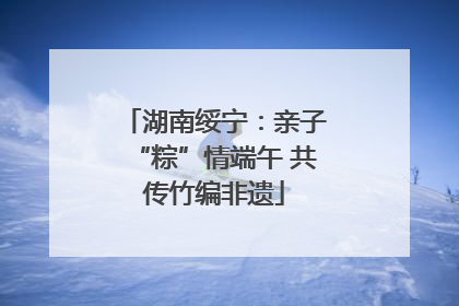 湖南绥宁：亲子“粽”情端午 共传竹编非遗