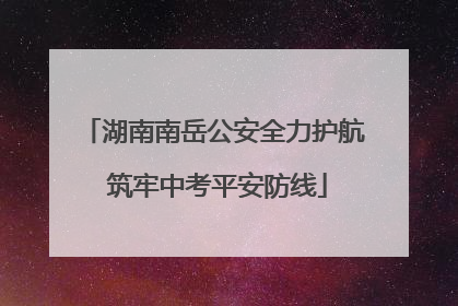 湖南南岳公安全力护航 筑牢中考平安防线