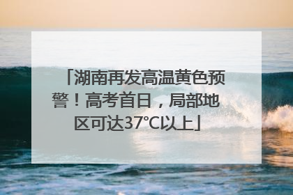 湖南再发高温黄色预警！高考首日，局部地区可达37℃以上