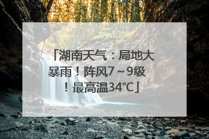 湖南天气：局地大暴雨！阵风7～9级！最高温34℃