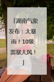 湖南气象发布：大暴雨！10级雷暴大风！