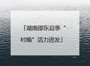 湖南邵东夏季“村晚”活力迸发