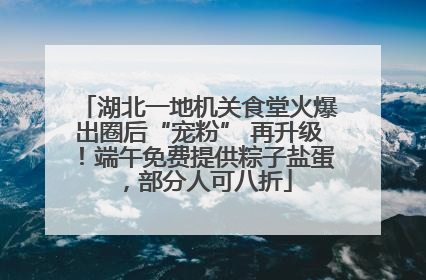 湖北一地机关食堂火爆出圈后“宠粉” 再升级！端午免费提供粽子盐蛋，部分人可八折