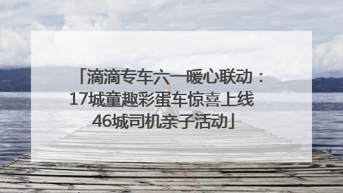 滴滴专车六一暖心联动：17城童趣彩蛋车惊喜上线 46城司机亲子活动