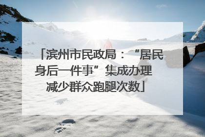 滨州市民政局：“居民身后一件事”集成办理 减少群众跑腿次数